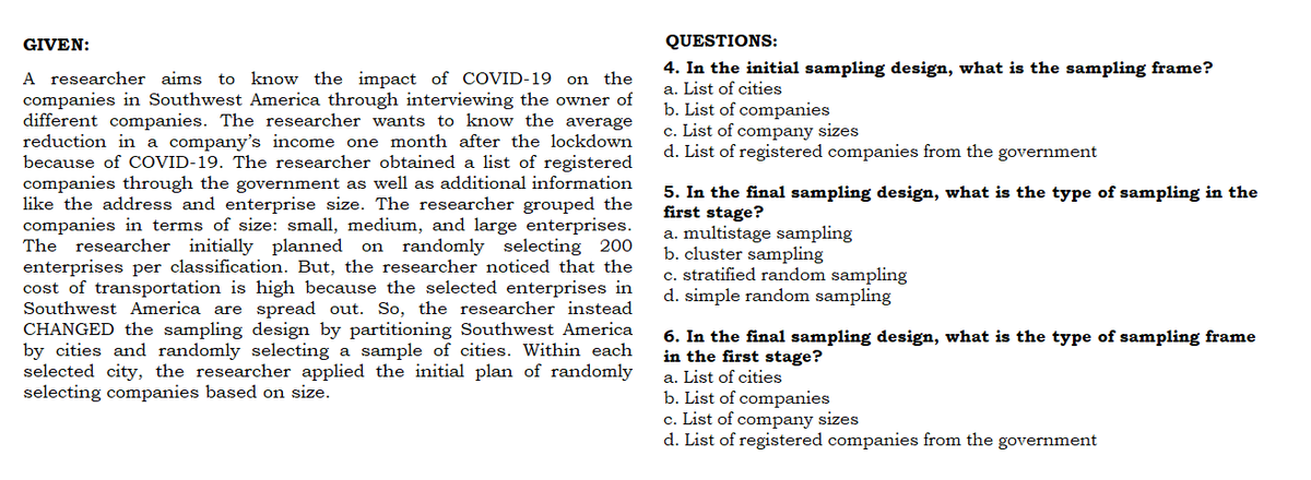 GIVEN:
A researcher aims to know the impact of COVID-19 on the
companies in Southwest America through interviewing the owner of
different companies. The researcher wants to know the average
reduction in a company's income one month after the lockdown
because of COVID-19. The researcher obtained a list of registered
companies through the government as well as additional information
like the address and enterprise size. The researcher grouped the
companies in terms of size: small, medium, and large enterprises.
The researcher initially planned on randomly selecting 200
enterprises per classification. But, the researcher noticed that the
cost of transportation is high because the selected enterprises in
Southwest America are spread out. So, the researcher instead
CHANGED the sampling design by partitioning Southwest America
by cities and randomly selecting a sample of cities. Within each
selected city, the researcher applied the initial plan of randomly
selecting companies based on size.
QUESTIONS:
4. In the initial sampling design, what is the sampling frame?
a. List of cities
b. List of companies
c. List of company sizes
d. List of registered companies from the government
5. In the final sampling design, what is the type of sampling in the
first stage?
a. multistage sampling
b. cluster sampling
c. stratified random sampling
d. simple random sampling
6. In the final sampling design, what is the type of sampling frame
in the first stage?
a. List of cities
b. List of companies
c. List of company sizes
d. List of registered companies from the government