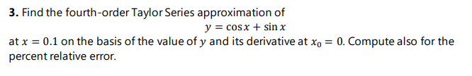 3. Find the fourth-order Taylor Series approximation of
y = cosx + sin x
at x = 0.1 on the basis of the value of y and its derivative at x, = 0. Compute also for the
percent relative error.
