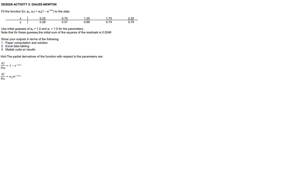 DESIGN ACTIVITY 3: GAUSS-NEWTON
Fit the function f(x; ao, a1) = ap(1 - ea1k) to the data:
0.25
0.28
0.75
1.25
0.68
1.75
2.25
0.79
y
0.57
0.74
Use initial guesses of a, = 1.0 and a, = 1.0 for the parameters.
Note that for these guesses, the initial sum of the squares of the residuals is 0.0248
Show your outputs in terms of the following:
1. Paper computation and solution
2. Excel data tabling
3. Matlab code w/ results
Hint:The partial derivatives of the function with respect to the parameters are:
af
= 1-e-a1x
dao
af
= agxe-a1x
да,
