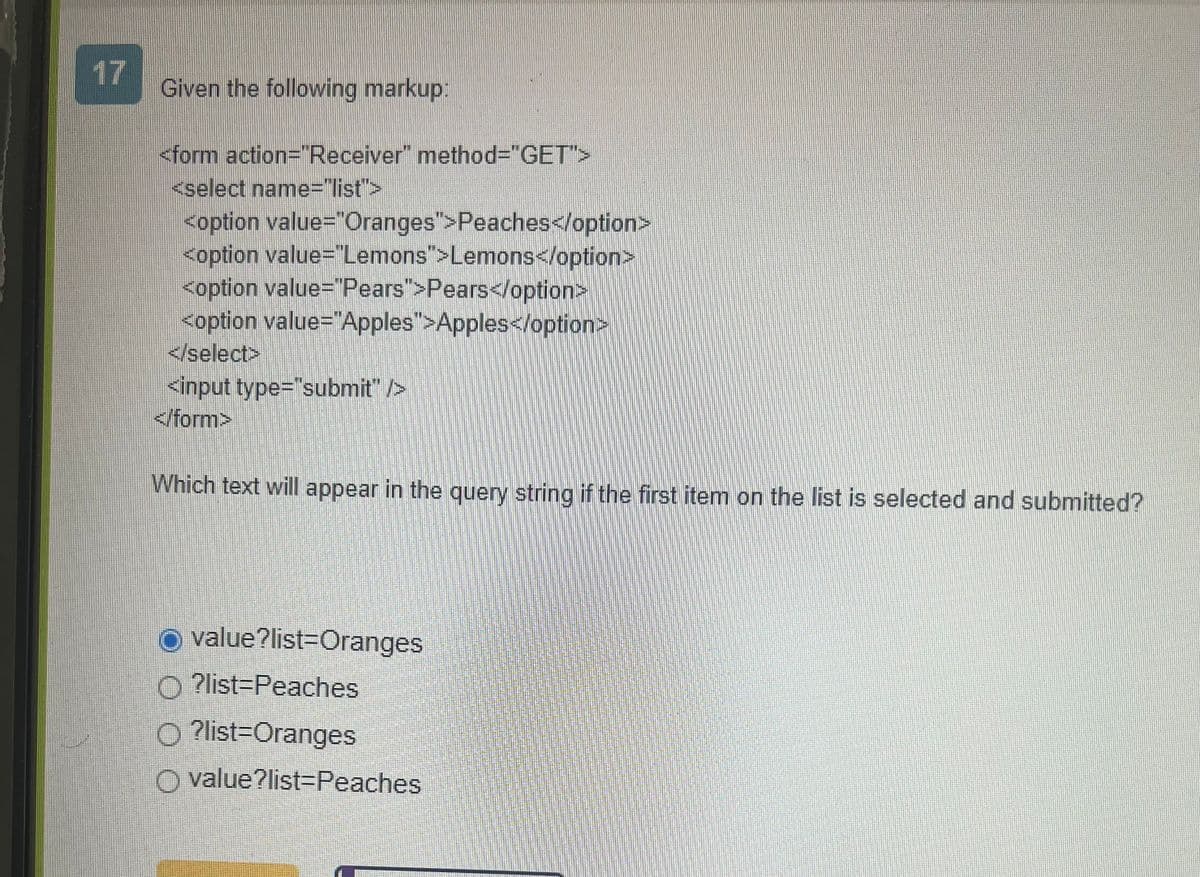 17
Given the following markup:
<form action="Receiver" method="GET">
<select name="list">
<option value="Oranges">Peaches</option>
<option value="Lemons">Lemons</option>
<option value="Pears">Pears</option>
<option value="Apples">Apples</option>
</select>
<input type="submit" />
</form>
Which text will appear in the query string if the first item on the list is selected and submitted?
O value?list-Oranges
O ?list=Peaches
O ?list-Oranges
O value?list=Peaches