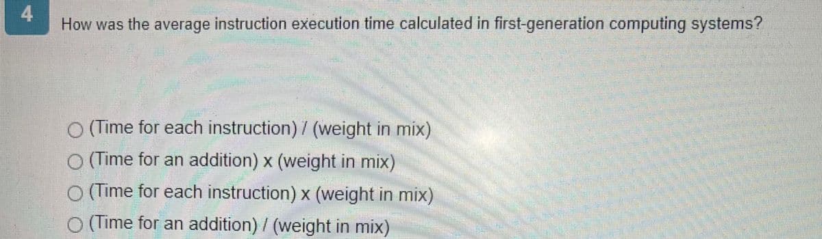 4
How was the average instruction execution time calculated in first-generation computing systems?
O (Time for each instruction) / (weight in mix)
O (Time for an addition) x (weight in mix)
O (Time for each instruction) x (weight in mix)
O (Time for an addition) / (weight in mix)