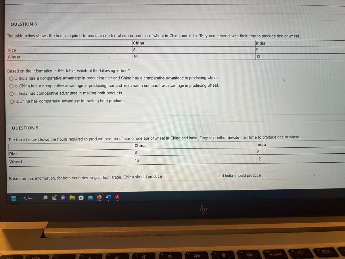 QUESTION 8
The table below shows the hours required to produce one ton of rice or one ton of wheat in China and India. They can either devote their time to produce rice or wheat.
China
8
India
19
12
16
Rice
Wheat
Based on the information in this table, which of the following is true?
O a. India has a comparative advantage in producing rice and China has a comparative advantage in producing wheat.
b. China has a comparative advantage in producing rice and India has a comparative advantage in producing wheat.
c. India has comparative advantage in making both products.
d. China has comparative advantage in making both products.
QUESTION 9
The table below shows the hours required to produce one ton of rice or one ton of wheat in China and India. They can either devote their time to produce rice or wheat.
India
China
8
9
16
12
Rice
Wheat
Based on this information, for both countries to gain from trade, China should produce
Q Search
49°
f2
4
f3
W
f4
f5
A
f6
f7
ly!
fg
and India should produce
ho
insert
112
