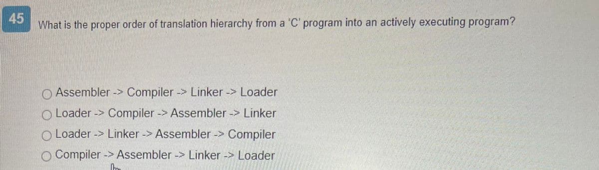 45
What is the proper order of translation hierarchy from a 'C' program into an actively executing program?
Assembler -> Compiler -> Linker -> Loader
Loader -> Compiler -> Assembler-> Linker
O Loader -> Linker -> Assembler -> Compiler
Compiler -> Assembler -> Linker -> Loader
In