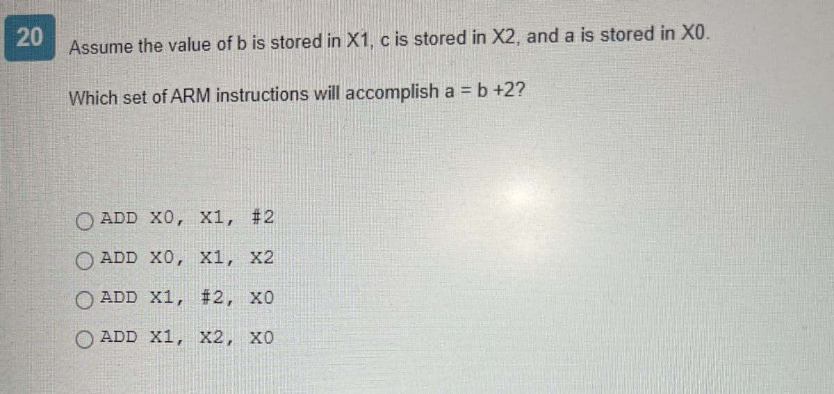 20
Assume the value of b is stored in X1, c is stored in X2, and a is stored in X0.
Which set of ARM instructions will accomplish a = b +2?
ADD X0, X1, #2
ADD X0, X1, X2
ADD X1, #2, X0
ADD X1, X2, XO