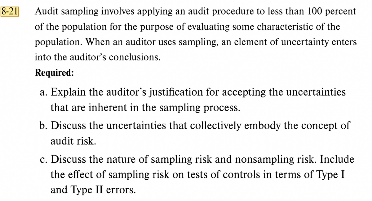 8-21
Audit sampling involves applying an audit procedure to less than 100 percent
of the population for the purpose of evaluating some characteristic of the
population. When an auditor uses sampling, an element of uncertainty enters
into the auditor's conclusions.
Required:
a. Explain the auditor's justification for accepting the uncertainties
that are inherent in the sampling process.
b. Discuss the uncertainties that collectively embody the concept of
audit risk.
c. Discuss the nature of sampling risk and nonsampling risk. Include
the effect of sampling risk on tests of controls in terms of Type I
and Type II errors.