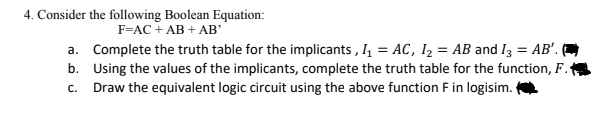 4. Consider the following Boolean Equation:
F=AC + AB + AB'
a. Complete the truth table for the implicants , I, = AC, 1, = AB and I3 = AB'. (
%3D
b. Using the values of the implicants, complete the truth table for the function, F.
c. Draw the equivalent logic circuit using the above function F in logisim.
