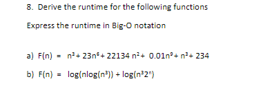 8. Derive the runtime for the following functions
Express the runtime in Big-O notation
a) F(n) = n?+ 23n+ 22134 n²+ 0.01n°+ n?+ 234
b) F(n) =
log(nlog(n*)) + log(n²2"}
