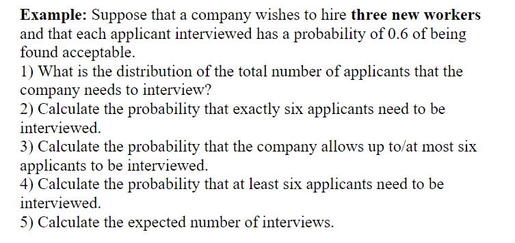 Example: Suppose that a company wishes to hire three new workers
and that each applicant interviewed has a probability of 0.6 of being
found acceptable.
1) What is the distribution of the total number of applicants that the
company needs to interview?
2) Calculate the probability that exactly six applicants need to be
interviewed.
3) Calculate the probability that the company allows up to/at most six
applicants to be interviewed.
4) Calculate the probability that at least six applicants need to be
interviewed.
5) Calculate the expected number of interviews.
