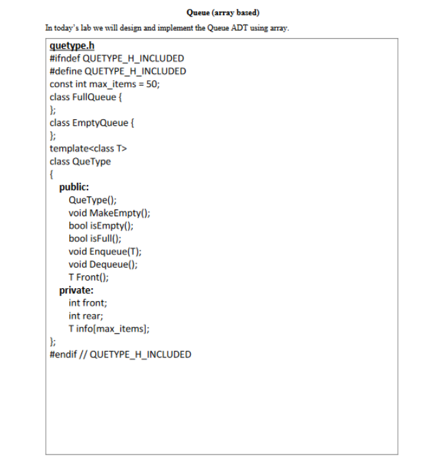 Queue (array based)
In today's lab we will design and implement the Queue ADT using array.
quetype.h
#ifndef QUETYPE_H_INCLUDED
#define QUETYPE_H_INCLUDED
const int max_items = 50;
class FullQueue {
class EmptyQueue {
template<class T>
class QueType
|{
public:
QueType();
void MakeEmpty();
bool isEmpty();
bool isFull();
void Enqueue(T);
void Dequeue();
T Front();
private:
int front;
int rear;
Tinfo(max_items];
#endif // QUETYPE_H_INCLUDED
