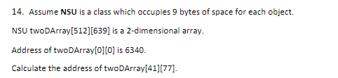 14. Assume NSU is a class which occupies 9 bytes of space for each object.
NSU twoDArray[512][639] is a 2-dimensional array.
Address of twoDArray[0][0] is 6340.
Calculate the address of twoDArray[41][77].
