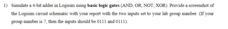 1) Simulate a 4-bit adder in Logisim using basic logic gates (AND, OR, NOT, XOR). Provide a screenshot of
the Logisim circuit schematic with your report with the two inputs set to your lab group number. (If your
group number is 7, then the inputs should be 0111 and 0111).
