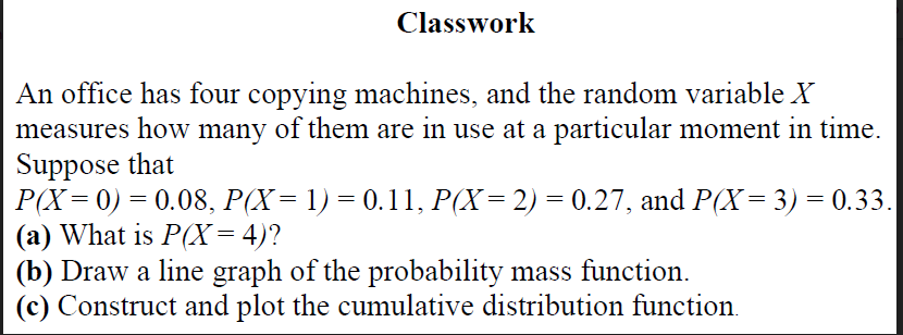 Classwork
An office has four copying machines, and the random variable X
measures how many of them are in use at a particular moment in time.
Suppose that
Р(X — 0) — 0.08, Р(X— 1) — 0.11, Р(X—2) — 0.27, and P(X— 3) - 0.33.
(a) What is P(X= 4)?
(b) Draw a line graph of the probability mass function.
(c) Construct and plot the cumulative distribution function.
