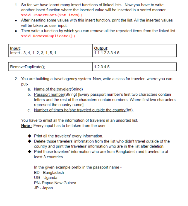 1. So far, we have learnt many insert functions of linked lists . Now you have to write
another insert function where the inserted value will be inserted in a sorted manner.
void InsertSort(int item);
After inserting some values with this insert function, print the list. All the inserted values
will be taken as user input.
Then write a function by which you can remove all the repeated items from the linked list.
void RemoveDuplicate ();
Input:
Insert - 3, 4, 1, 2, 3, 1, 5, 1
Output
11123345
RemoveDuplicate();
12345
2. You are building a travel agency system. Now, write a class for traveler where you can
put-
a. Name of the traveler(String)
b. Passport number(String) [Every passport number's first two characters contain
letters and the rest of the characters contain numbers. Where first two characters
represent the country name]
c. Number of times he/she traveled outside the country(Int).
You have to enlist all the information of travelers in an unsorted list.
Note - Every input has to be taken from the user.
Print all the travelers' every information.
Delete those travelers' information from the list who didn't travel outside of the
country and print the travelers' information who are in the list after deletion.
Print those travelers' information who are from Bangladesh and traveled to at
least 3 countries.
In the given example prefix in the passport name -
BD - Bangladesh
UG - Uganda
PN- Papua New Guinea
JP - Japan
