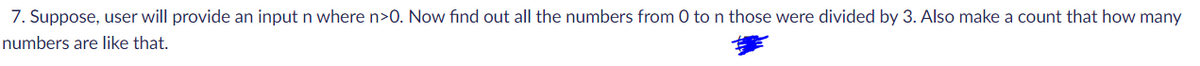 7. Suppose, user will provide an input n where n>0. Now find out all the numbers from 0 to n those were divided by 3. Also make a count that how many
numbers are like that.
