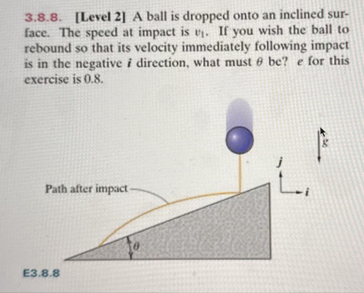 3.8.8. [Level 2] A ball is dropped onto an inclined sur-
face. The speed at impact is v₁. If you wish the ball to
rebound so that its velocity immediately following impact
is in the negative i direction, what must be? e for this
exercise is 0.8.
Path after impact
E3.8.8