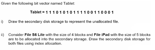 Given the following bit vector named Tablet:
Tablet = 1 1 1 0 1 0 1 0111100110001
i) Draw the secondary disk storage to represent the unallocated file.
ii) Consider File S6 Lite with the size of 4 blocks and File iPad with the size of 5 blocks
are to be allocated into the secondary storage. Draw the secondary disk storage for
both files using index allocation.