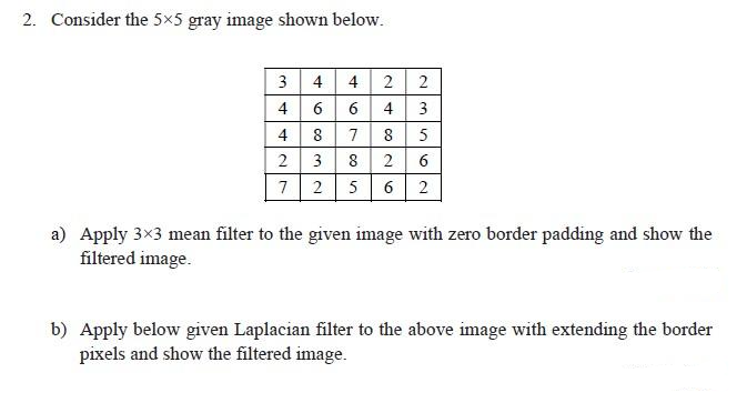 2. Consider the 5x5 gray image shown below.
3 4 4 2
4664
8
3
7 2 5
2
a) Apply 3×3 mean filter to the given image with zero border padding and show the
filtered image.
b) Apply below given Laplacian filter to the above image with extending the border
pixels and show the filtered image.
4427
03 2
46760
~∞26
N3562
8
8
5