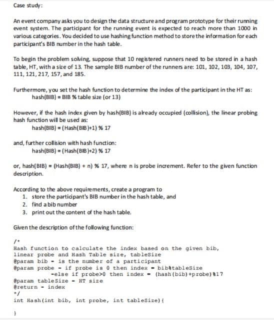 Case study:
An event company asks you to design the data structure and program prototype for their running
event system. The participant for the running event is expected to reach more than 1000 in
various categories. You decided to use hashing function method to store the information for each
participant's BIB number in the hash table.
To begin the problem solving, suppose that 10 registered runners need to be stored in a hash
table, HT, with a size of 13. The sample BIB number of the runners are: 101, 102, 103, 104, 107,
111, 121, 217, 157, and 185.
Furthermore, you set the hash function to determine the index of the participant in the HT as:
hash (BIB) = BIB % table size (or 13)
However, if the hash index given by hash(BIB) is already occupied (collision), the linear probing
hash function will be used as:
hash (BIB) = (Hash (BIB)+1) % 17
and, further collision with hash function:
hash (BIB) = (Hash(BIB)+2) % 17
or, hash(BIB) = (Hash (BIB) + n) % 17, where n is probe increment. Refer to the given function
description.
According to the above requirements, create a program to
1. store the participant's BIB number in the hash table, and
2. find a bib number
3. print out the content of the hash table.
Given the description of the following function:
1+
Hash function to calculate the index based on the given bib,
linear probe and Hash Table size, tableSize
@param bib is the number of a participant
@param probe if probe is 0 then index
bibitablesize
-else if probe>0 then index (hash (bib) +probe) #17
@param table Size - HT size
@return index
+/
int Hash (int bib, int probe, int tableSize) {
}