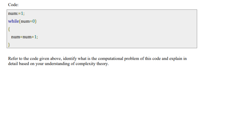 Code:
num:=1;
while(num=0)
{
|}
num=num+1;
Refer to the code given above, identify what is the computational problem of this code and explain in
detail based on your understanding of complexity theory.