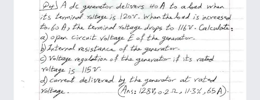 P4 A de generator delivers Hto A to a bad when
its terminal Yoltage is 120v. when the load is increased
toi 6o A, the teminal Yoltage drops to I16V. Calculata:
a) open circuit Voltage E of the genevator.
) Internal resistance of the generator.
9 Voltage regulation of the ginevatorif its rated
Yoltage is 115v.
d current delivered by the generator at vated
Yoltage.
(Ans: 128V, o-2 2,11:3%,65 A).
