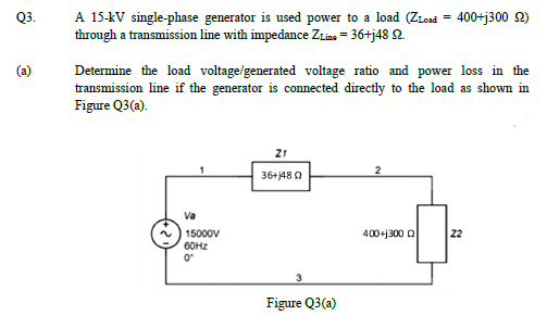 Q3.
A 15-kV single-phase generator is used power to a load (ZLead
through a transmission line with impedance ZLins = 36+j48 2.
400+j300 2)
Determine the load voltage/generated voltage ratio and power loss in the
transmission line if the generator is connected directly to the load as shown in
Figure Q3(a).
21
36+j48 0
Va
15000V
60HZ
400+j300 Q
22
3
Figure Q3(a)
