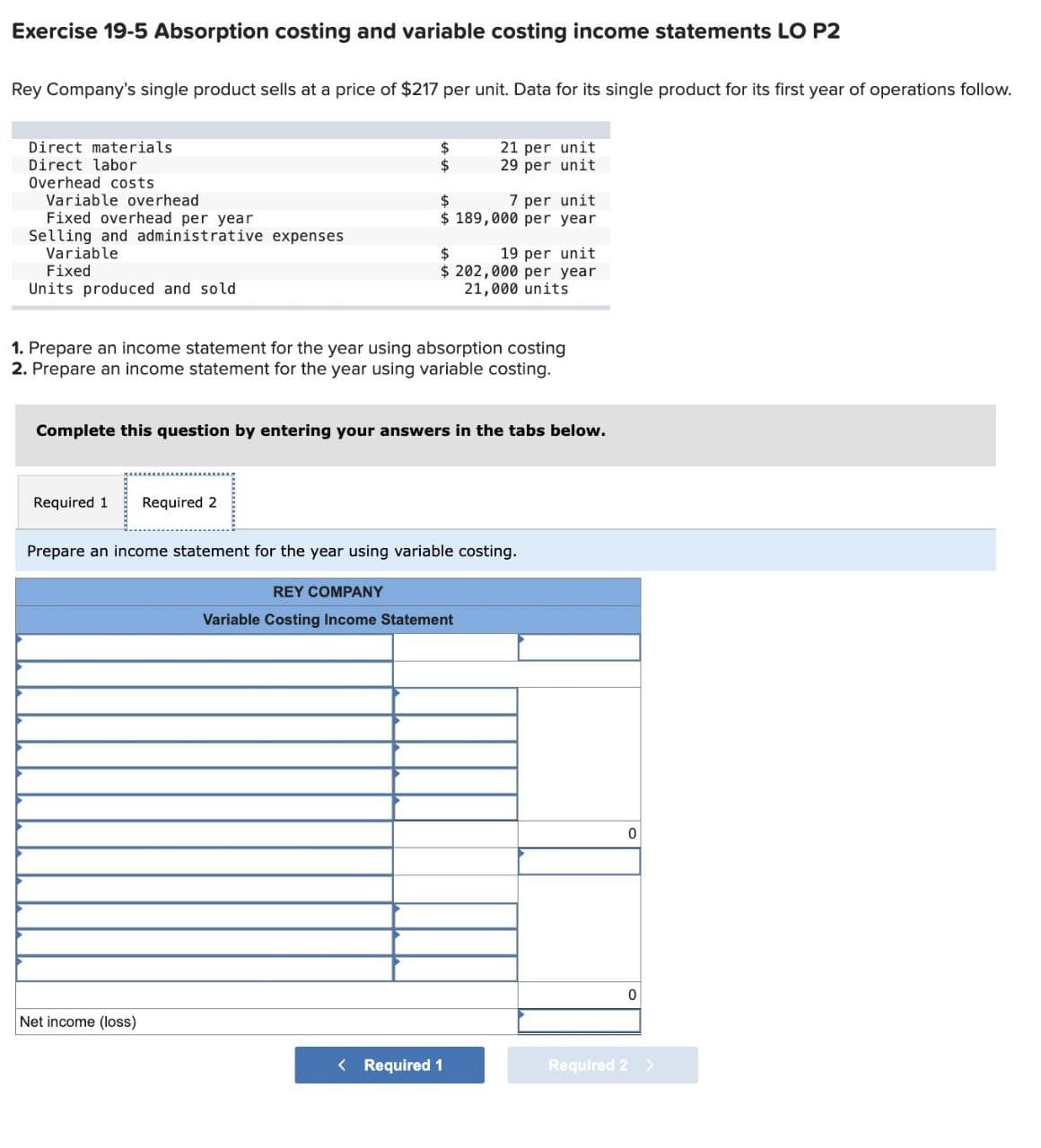 Exercise 19-5 Absorption costing and variable costing income statements LO P2
Rey Company's single product sells at a price of $217 per unit. Data for its single product for its first year of operations follow.
Direct materials
Direct labor
Overhead costs
Variable overhead
Fixed overhead per year
Selling and administrative expenses
Variable
Fixed
Units produced and sold
$
21 per unit
$
29 per unit
$
7 per unit
$ 189,000 per year
$
19 per unit
$ 202,000 per year
21,000 units
1. Prepare an income statement for the year using absorption costing
2. Prepare an income statement for the year using variable costing.
Complete this question by entering your answers in the tabs below.
Required 1 Required 2
Prepare an income statement for the year using variable costing.
REY COMPANY
Variable Costing Income Statement
0
0
Net income (loss)
< Required 1
Required 2 >