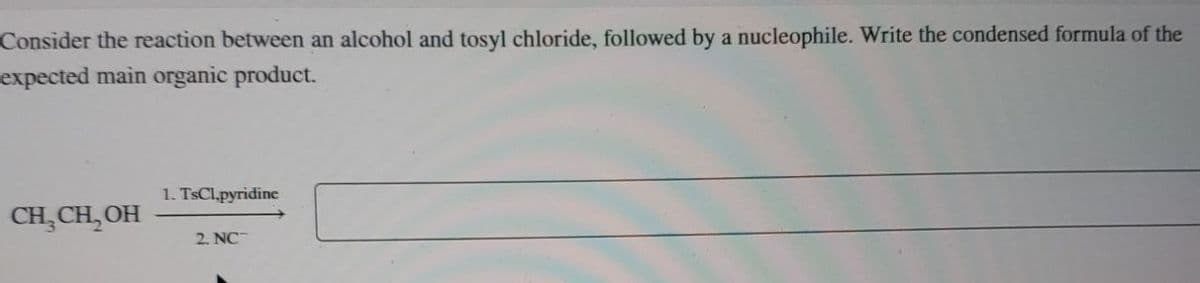 Consider the reaction between an alcohol and tosyl chloride, followed by a nucleophile. Write the condensed formula of the
expected main organic product.
1. TsCl.pyridine
CH₂CH₂OH
2. NC