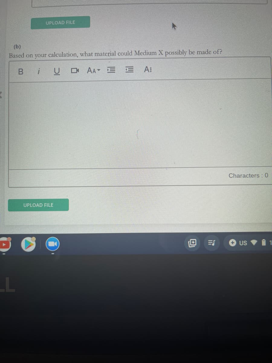 ### Determining the Material Composition of Medium X Based on Calculations

**Question:**

(b) Based on your calculation, what material could Medium X possibly be made of?

**Answer:**

- [Text Editor Interface: Includes options for Bold (B), Italics (I), Underline (U), Text Alignment (left, center, right, justify), increasing/decreasing Text Size, and Font Style.]

**Characters: 0**

[Upload File Button]

---

### Explanation of Interface Elements:

- The text editor interface allows users to format their text using various options such as bold, italic, and underline. Users can also adjust the text alignment and size to suit their needs.
- The "Characters: 0" indicator at the bottom right of the text area keeps track of the number of characters typed.
- The "Upload File" button below the text editor section allows users to attach relevant files that might support their answer or calculation. 

This setup can be typically seen in an educational setting where students are required to provide detailed explanations or answers based on prior calculations or research. The formatting tools enhance the readability and presentation of the submitted answer.