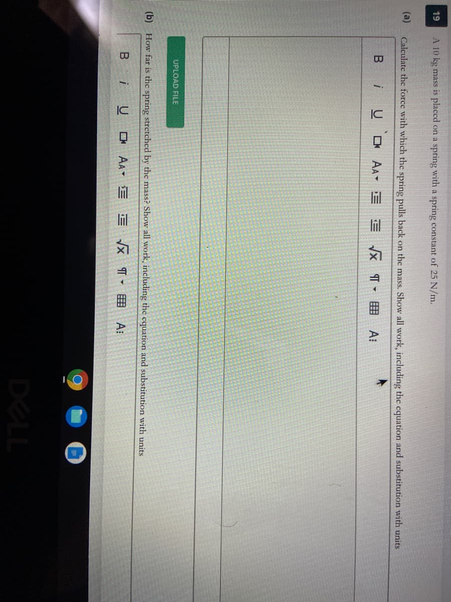 ### Application of Hooke's Law

**Problem Statement:**

** (a)**
A 10 kg mass is placed on a spring with a spring constant of 25 N/m. Calculate the force with which the spring pulls back on the mass. Show all work, including the equation and substitution with units.

** (b)**
How far is the spring stretched by the mass? Show all work, including the equation and substitution with units.

**Explanation:**

In this problem, we are dealing with a scenario involving a mass attached to a spring. The spring stretches or compresses in response to the attached mass, illustrating Hooke's Law, which states:

\[ F_{spring} = -kx \]

Where:
- \( F_{spring} \) is the force exerted by the spring in Newtons (N).
- \( k \) is the spring constant in Newtons per meter (N/m).
- \( x \) is the displacement of the spring from its equilibrium position in meters (m).

**Solution (Part a):**

To find the force with which the spring pulls back on the mass, we will calculate the gravitational force acting on the mass and then apply Newton's third law, which states that the force exerted by the spring is equal and opposite to the gravitational force:

\[ F_{gravity} = mg \]

Where:
- \( m \) is the mass (10 kg).
- \( g \) is the acceleration due to gravity (approximately \( 9.81 \, m/s^2 \)).

**Solution (Part b):**

To find the displacement \( x \) of the spring, we rearrange Hooke’s Law to solve for \( x \):

\[ x = \frac{F_{spring}}{k} \]

This equation will be used to determine how far the spring is stretched by solving the values we get from part (a).