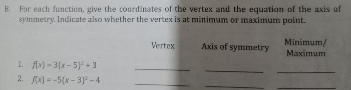 B. For each function, give the coordinates of the vertex and the equation of the axis of
symmetry. Indicate also whether the vertex is at minimum or maximum point.
Vertex
Axis of symmetry
Minimum/
Maximum
1. flx) = 3(x- 5)² + 3
2. f(x) = -5(x – 3)² - 4
