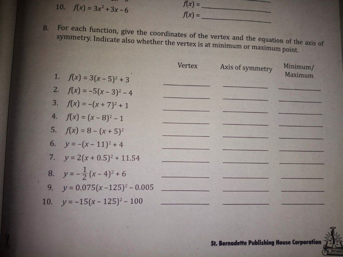 fx) =
Bernsde
10. f(x) = 3x?+3x-6
f(x) =
%3D
В.
For each function, give the coordinates of the vertex and the equation of the axis of
symmetry. Indicate also whether the vertex is at minimum or maximum point.
Minimum/
Maximum
Vertex
Axis of symmetry
1. f(x) = 3(x- 5)? + 3
2. f(x) = -5(x- 3)2 - 4
3. f(x) = -(x + 7)2 + 1
4. f(x) = (x- 8)² – 1
5. f(x) = 8 - (x + 5)?
6. y = -(x- 11)² + 4
7. y= 2(x + 0.5)² + 11.54
8. y=- (x-4)° + 6
9. y = 0.075(x -125)2 - 0.005
10. y= -15(x- 125)2 - 100
St. Bernadette Publishing House Corporation
