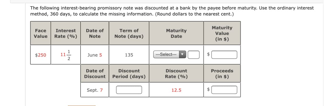 The following interest-bearing promissory note was discounted at a bank by the payee before maturity. Use the ordinary interest
method, 360 days, to calculate the missing information. (Round dollars to the nearest cent.)
Maturity
Face
Interest
Date of
Term of
Maturity
Value
Value
Rate (%)
Note
Note (days)
Date
(in $)
11-
$250
June 5
135
-Select---
$
Date of
Discount
Discount
Proceeds
Discount
Period (days)
Rate (%)
(in $)
Sept. 7
12.5
$
