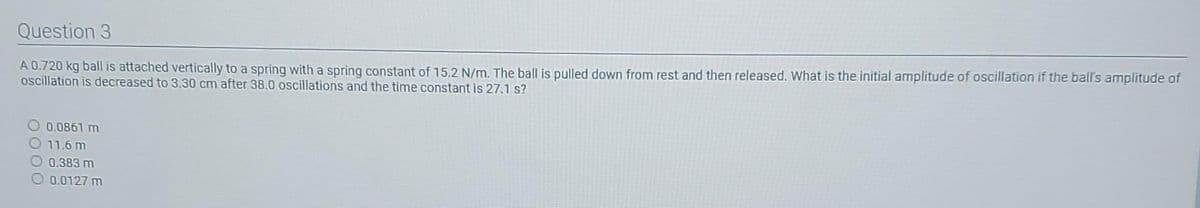 Question 3
A 0.720 kg ball is attached vertically to a spring with a spring constant of 15.2 N/m. The ball is pulled down from rest and then released. What is the initial amplitude of oscillation if the ball's amplitude of
oscillation is decreased to 3.30 cm after 38.0 oscillations and the time constant is 27.1 s?
0.0861 m
O11.6 m
0.383 m
O 0.0127 m
