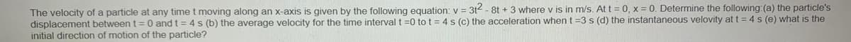 The velocity of a particle at any time t moving along an x-axis is given by the following equation: v = 3t - 8t + 3 where v is in m/s. At t = 0, x = 0. Determine the following: (a) the particle's
displacement between t = 0 and t = 4 s (b) the average velocity for the time interval t =0 to t = 4 s (c) the acceleration when t =3 s (d) the instantaneous velovity at t = 4 s (e) what is the
initial direction of motion of the particle?
