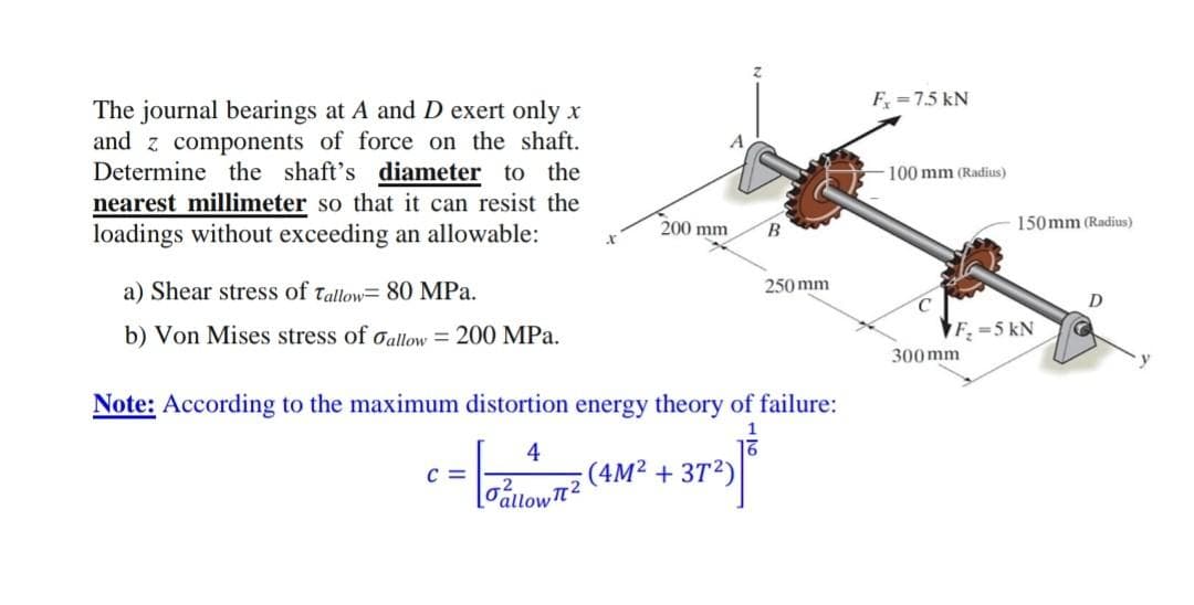 F =75 kN
The journal bearings at A and D exert only x
and z components of force on the shaft.
Determine the shaft's diameter to the
nearest millimeter so that it can resist the
loadings without exceeding an allowable:
100 mm (Radius)
200 mm
B
150mm (Radius)
a) Shear stress of tallow= 80 MPa.
250 mm
b) Von Mises stress of oallow = 200 MPa.
F. =5 kN
300 mm
Note: According to the maximum distortion energy theory of failure:
1
4
(4M² + 3T2)
C =
Tállow2
