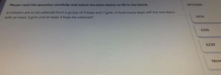 Please read the question carefully and select the best choice to fill in the blank.
& children are to be selected from a group of 9 boys and 7 girls. in how many ways will the members
with at most 3 girls and at least 4 boys be selected?
OPTIONS
6056
6335
6239
None