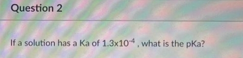 Question 2
If a solution has a Ka of 1.3x10-4, what is the pka?