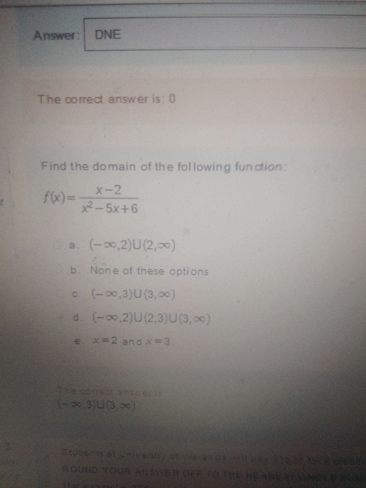 Answer: DNE
The correct answer is: 0
Find the domain of the fol lowing fun ction:
X-2
fx)3D
x2-5x+6
a. (-00,2)U(2, 0)
b. None of these options
c. (-0,3)U(3,00)
d. (-0,2)U(2,3)U(3,00)
e. x=2 and x= 3
The corec answer is
(-x,3)U(3,>c)
Studerts at iversity.of
f waranga wall pAY BIR ce
ROUND YOUR ANSWER OFF TO THE HE
EARESNLEM
