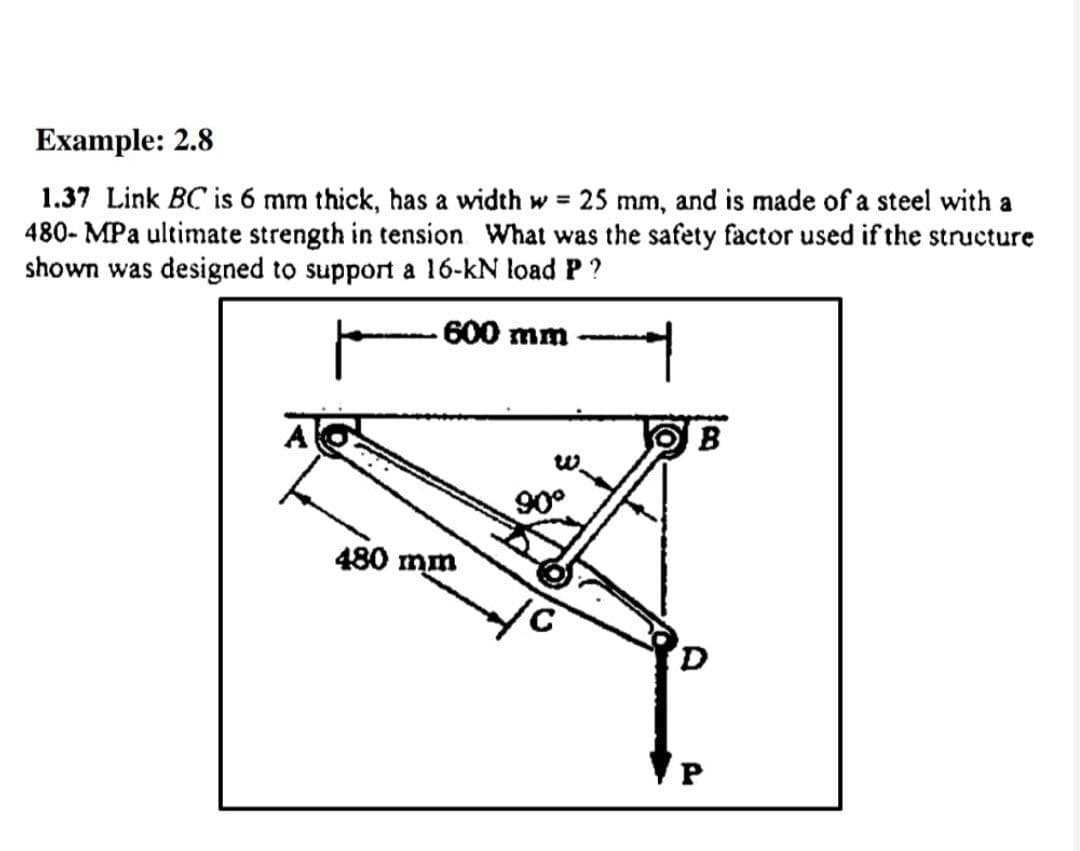 Example: 2.8
1.37 Link BC is 6 mm thick, has a width w = 25 mm, and is made of a steel with a
480- MPa ultimate strength in tension What was the safety factor used if the structure
shown was designed to support a 16-kN load P?
600 mm
A
B
90°
480 mm
P