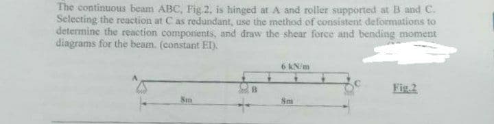 The continuous beam ABC, Fig 2, is hinged at A and roller supported at B and C.
Selecting the reaction at C as redundant, use the method of consistent deformations to
determine the reaction components, and draw the shear force and bending moment
diagrams for the beam. (constant EI).
6 kN/m
Fig.2
B
8m
8m