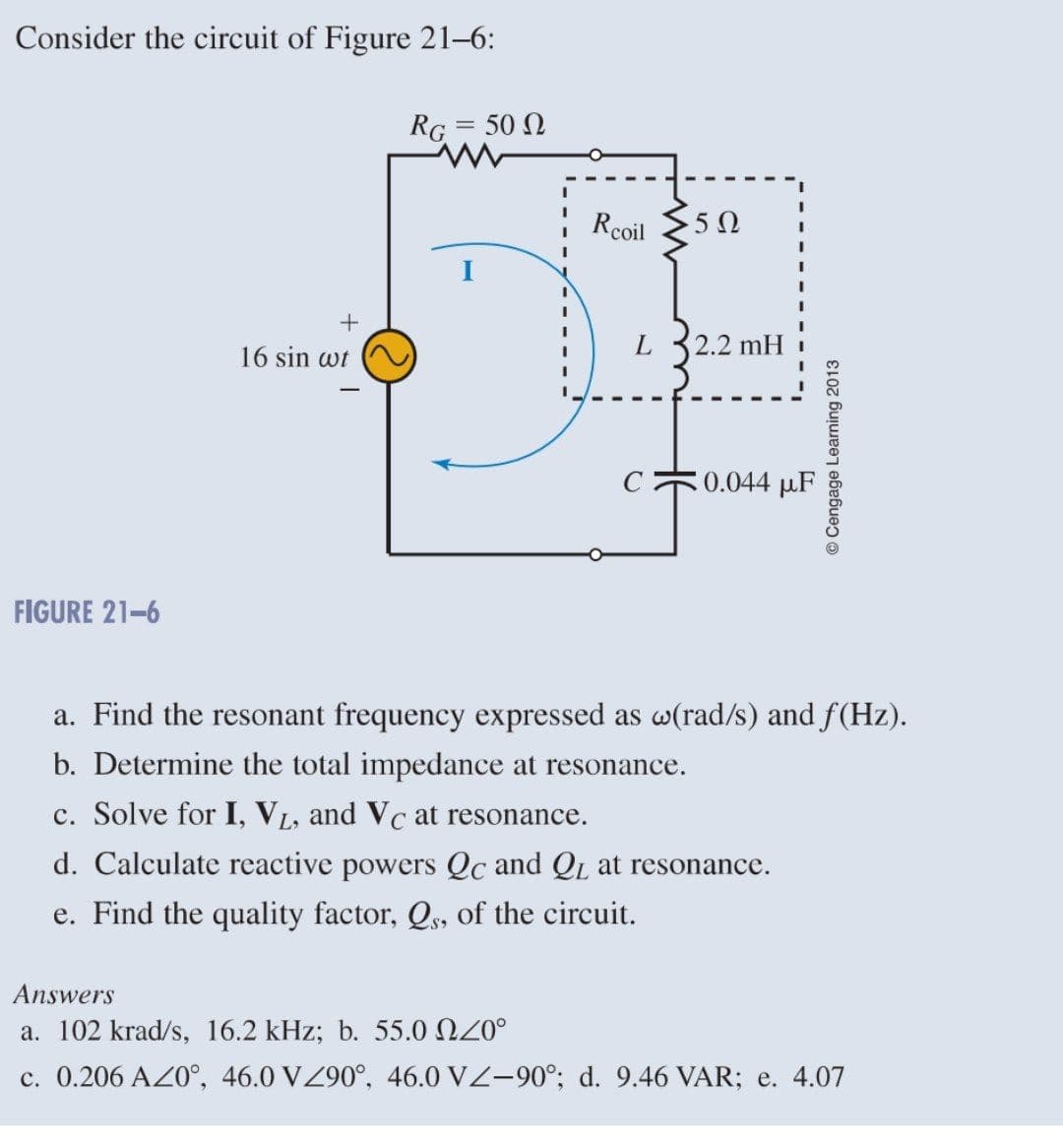 Consider the circuit of Figure 21-6:
RG = 50 0
+
16 sin wt
0.044 μF
FIGURE 21-6
a. Find the resonant frequency expressed as w(rad/s) and f(Hz).
b. Determine the total impedance at resonance.
c. Solve for I, VL, and Vc at resonance.
d. Calculate reactive powers Qc and QL at resonance.
e. Find the quality factor, Qs, of the circuit.
Answers
a. 102 krad/s, 16.2 kHz; b. 55.0 20°
c. 0.206 AZ0°, 46.0 VZ90°, 46.0 VZ-90°; d. 9.46 VAR; e. 4.07
I
Rcoil
L
5Ω
2.2 mH
I
I
© Cengage Learning 2013