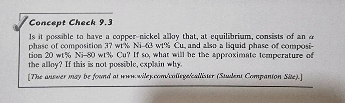 Concept Check 9.3
Is it possible to have a copper-nickel alloy that, at equilibrium, consists of an a
phase of composition 37 wt% Ni-63 wt% Cu, and also a liquid phase of composi-
tion 20 wt% Ni-80 wt% Cu? If so, what will be the approximate temperature of
the alloy? If this is not possible, explain why.
[The answer may be found at www.wiley.com/college/callister (Student Companion Site).]