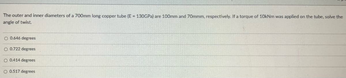 The outer and inner diameters of a 700mm long copper tube (E - 130GPA) are 100mm and 70mmm, respectively. If a torque of 10kNm was applied on the tube, solve the
angle of twist.
O 0.646 degrees
O 0.722 degrees
O 0.414 degrees
O 0.517 degrees
