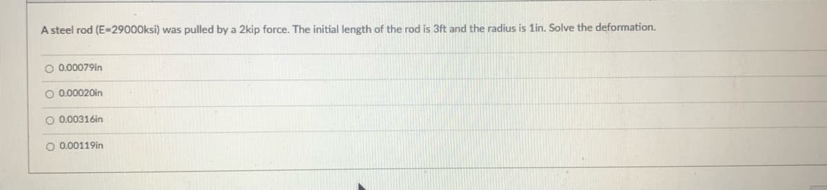 A steel rod (E=29000ksi) was pulled by a 2kip force. The initial length of the rod is 3ft and the radius is 1in. Solve the deformation.
O 0.00079in
O 0.00020in
O 0.00316in
O 0.00119in
