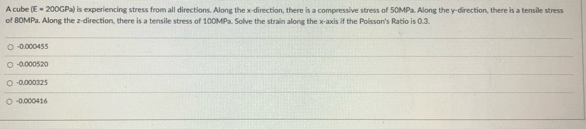 A cube (E = 200GPA) is experiencing stress from all directions. Along the x-direction, there is a compressive stress of 50MP.. Along the y-direction, there is a tensile stress
of 80MPA. Along the z-direction, there is a tensile stress of 100MPA. Solve the strain along the x-axis if the Poisson's Ratio is 0.3.
O -0.000455
O -0.000520
O -0.000325
O -0.000416
