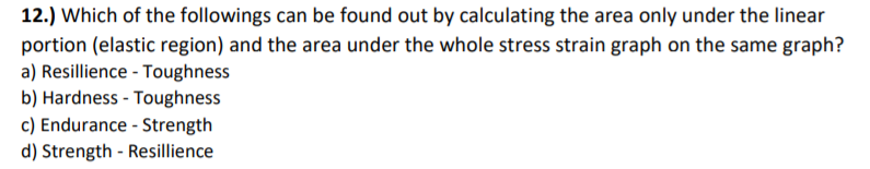 12.) Which of the followings can be found out by calculating the area only under the linear
portion (elastic region) and the area under the whole stress strain graph on the same graph?
a) Resillience - Toughness
b) Hardness - Toughness
c) Endurance - Strength
d) Strength - Resillience
