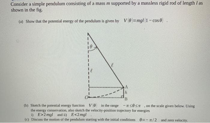 Consider a simple pendulum consisting of a mass m supported by a massless rigid rod of length I as
shown in the fig.
(a) Show that the potential energy of the pendulum is given by V0 =mgl 1- cos e
(b) Sketch the potential energy function V0
the energy conservation, also sketch the velocity-position trajectory for energies
i) E>2 mgl and ii) E<2 mgl
(c) Discuss the motion of the pendulum starting with the initial conditions 0=-n/2 and zero velocity.
in the range -AsOsn
on the scale given below. Using
