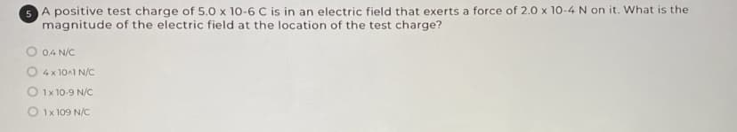 SA positive test charge of 5.0 x 10-6 C is in an electric field that exerts a force of 2.0 x 10-4 N on it. What is the
magnitude of the electric field at the location of the test charge?
O 04 N/C
4 x 10A1 N/C
O 1x 10-9 N/C
O 1x 109 N/C
