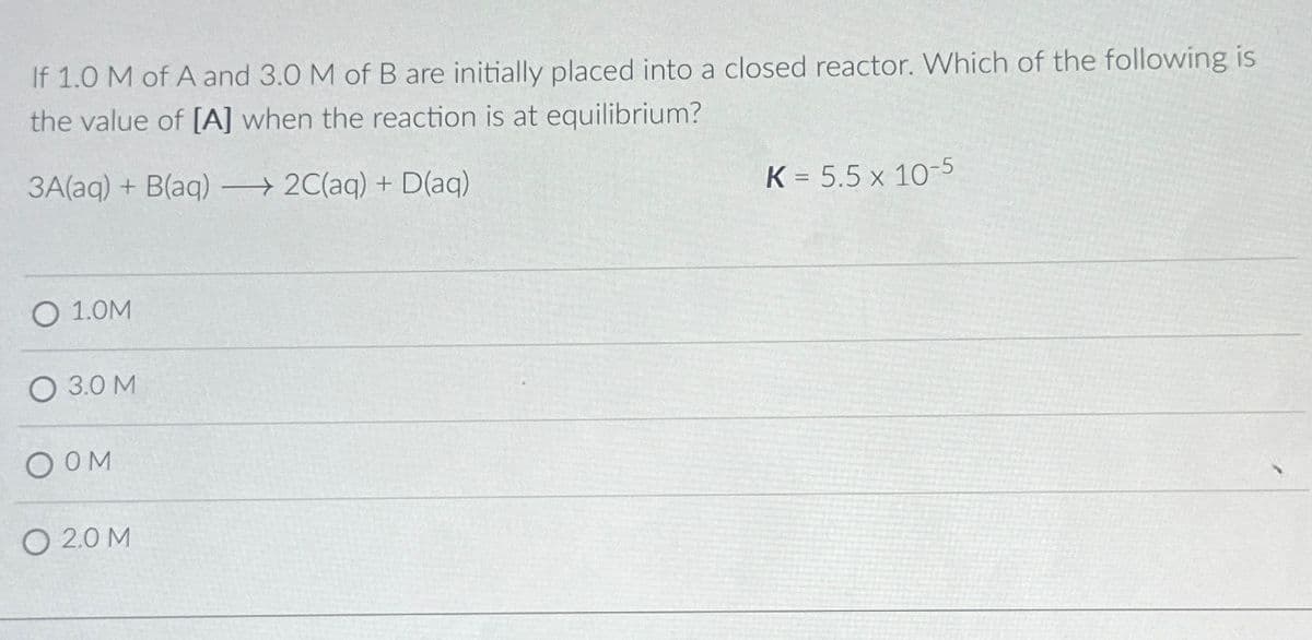 If 1.0 M of A and 3.0 M of B are initially placed into a closed reactor. Which of the following is
the value of [A] when the reaction is at equilibrium?
3A(aq)+ B(aq)→ 2C(aq) + D(aq)
O 1.0M
3.0 M
OOM
O 20M
K = 5.5 x 10-5