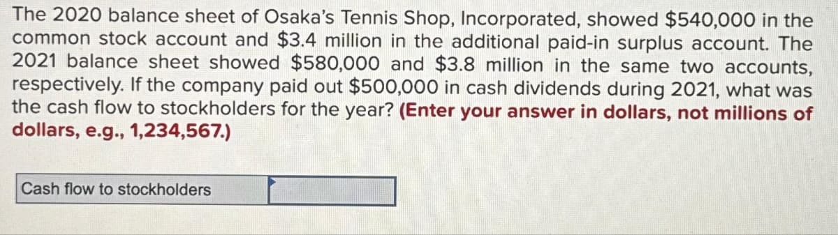 The 2020 balance sheet of Osaka's Tennis Shop, Incorporated, showed $540,000 in the
common stock account and $3.4 million in the additional paid-in surplus account. The
2021 balance sheet showed $580,000 and $3.8 million in the same two accounts,
respectively. If the company paid out $500,000 in cash dividends during 2021, what was
the cash flow to stockholders for the year? (Enter your answer in dollars, not millions of
dollars, e.g., 1,234,567.)
Cash flow to stockholders